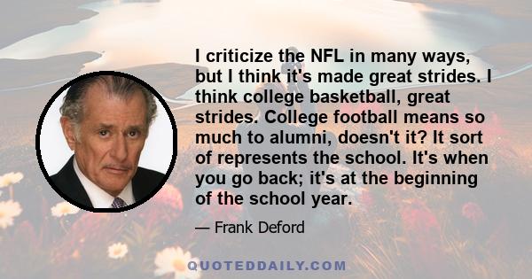 I criticize the NFL in many ways, but I think it's made great strides. I think college basketball, great strides. College football means so much to alumni, doesn't it? It sort of represents the school. It's when you go