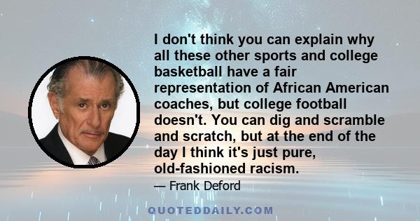 I don't think you can explain why all these other sports and college basketball have a fair representation of African American coaches, but college football doesn't. You can dig and scramble and scratch, but at the end