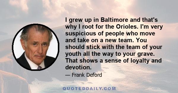 I grew up in Baltimore and that's why I root for the Orioles. I'm very suspicious of people who move and take on a new team. You should stick with the team of your youth all the way to your grave. That shows a sense of