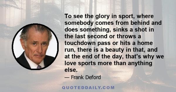 To see the glory in sport, where somebody comes from behind and does something, sinks a shot in the last second or throws a touchdown pass or hits a home run, there is a beauty in that, and at the end of the day, that's 