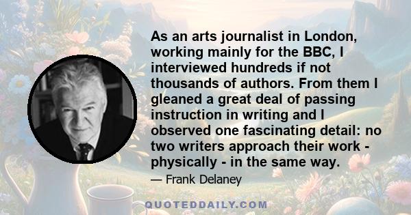 As an arts journalist in London, working mainly for the BBC, I interviewed hundreds if not thousands of authors. From them I gleaned a great deal of passing instruction in writing and I observed one fascinating detail: