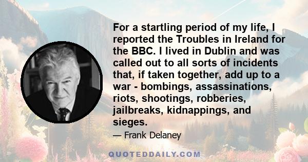 For a startling period of my life, I reported the Troubles in Ireland for the BBC. I lived in Dublin and was called out to all sorts of incidents that, if taken together, add up to a war - bombings, assassinations,