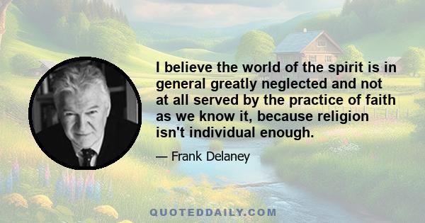 I believe the world of the spirit is in general greatly neglected and not at all served by the practice of faith as we know it, because religion isn't individual enough.