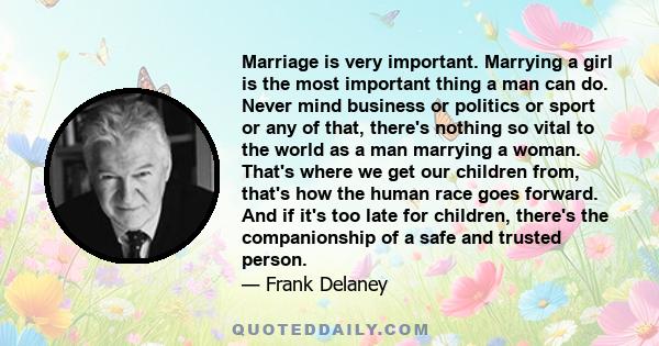 Marriage is very important. Marrying a girl is the most important thing a man can do. Never mind business or politics or sport or any of that, there's nothing so vital to the world as a man marrying a woman. That's