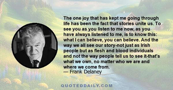 The one joy that has kept me going through life has been the fact that stories unite us. To see you as you listen to me now, as you have always listened to me, is to know this: what I can believe, you can believe. And