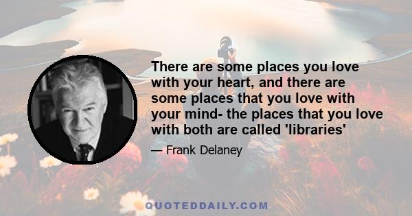 There are some places you love with your heart, and there are some places that you love with your mind- the places that you love with both are called 'libraries'