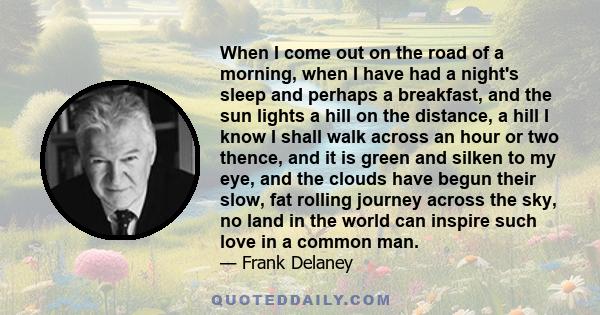 When I come out on the road of a morning, when I have had a night's sleep and perhaps a breakfast, and the sun lights a hill on the distance, a hill I know I shall walk across an hour or two thence, and it is green and