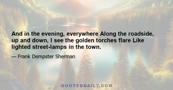 And in the evening, everywhere Along the roadside, up and down, I see the golden torches flare Like lighted street-lamps in the town.