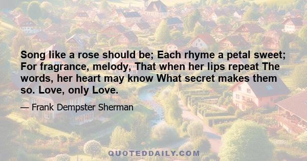 Song like a rose should be; Each rhyme a petal sweet; For fragrance, melody, That when her lips repeat The words, her heart may know What secret makes them so. Love, only Love.