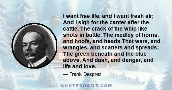 I want free life, and I want fresh air; And I sigh for the canter after the cattle, The crack of the whip like shots in battle, The medley of horns, and hoofs, and heads That wars, and wrangles, and scatters and