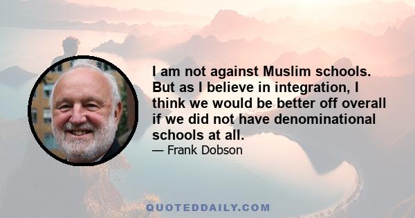 I am not against Muslim schools. But as I believe in integration, I think we would be better off overall if we did not have denominational schools at all.