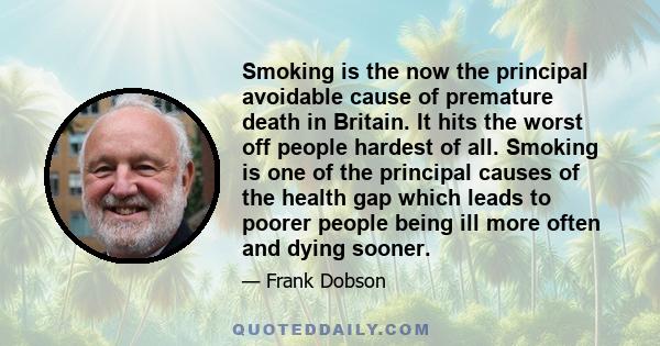 Smoking is the now the principal avoidable cause of premature death in Britain. It hits the worst off people hardest of all. Smoking is one of the principal causes of the health gap which leads to poorer people being