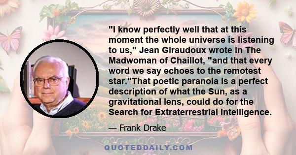 I know perfectly well that at this moment the whole universe is listening to us, Jean Giraudoux wrote in The Madwoman of Chaillot, and that every word we say echoes to the remotest star.That poetic paranoia is a perfect 