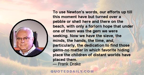 To use Newton's words, our efforts up till this moment have but turned over a pebble or shell here and there on the beach, with only a forlorn hope that under one of them was the gem we were seeking. Now we have the