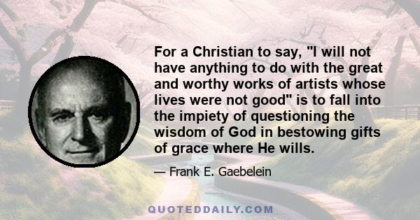 For a Christian to say, I will not have anything to do with the great and worthy works of artists whose lives were not good is to fall into the impiety of questioning the wisdom of God in bestowing gifts of grace where