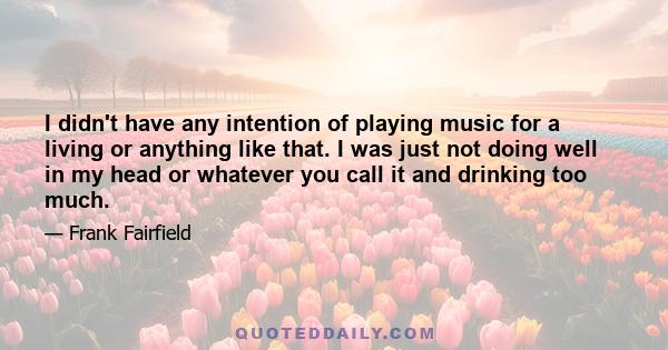 I didn't have any intention of playing music for a living or anything like that. I was just not doing well in my head or whatever you call it and drinking too much.