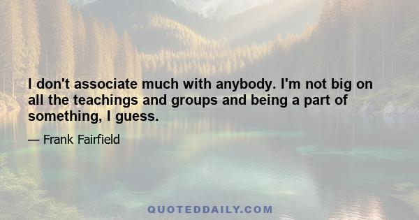 I don't associate much with anybody. I'm not big on all the teachings and groups and being a part of something, I guess.