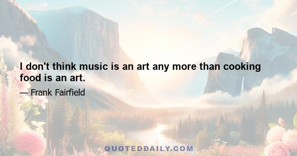 I don't think music is an art any more than cooking food is an art.