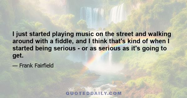 I just started playing music on the street and walking around with a fiddle, and I think that's kind of when I started being serious - or as serious as it's going to get.