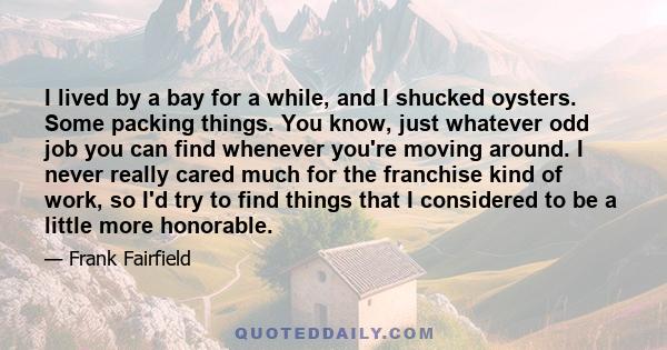 I lived by a bay for a while, and I shucked oysters. Some packing things. You know, just whatever odd job you can find whenever you're moving around. I never really cared much for the franchise kind of work, so I'd try