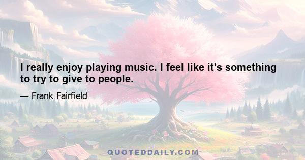 I really enjoy playing music. I feel like it's something to try to give to people.