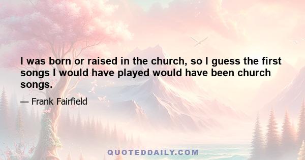 I was born or raised in the church, so I guess the first songs I would have played would have been church songs.