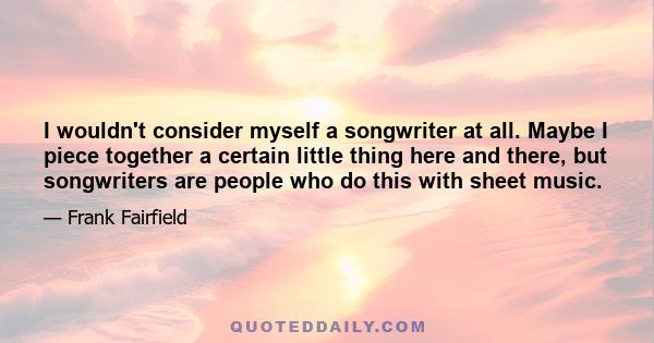 I wouldn't consider myself a songwriter at all. Maybe I piece together a certain little thing here and there, but songwriters are people who do this with sheet music.