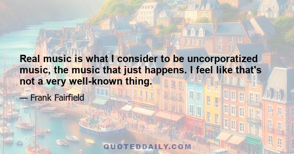 Real music is what I consider to be uncorporatized music, the music that just happens. I feel like that's not a very well-known thing.