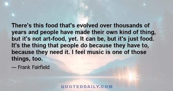 There's this food that's evolved over thousands of years and people have made their own kind of thing, but it's not art-food, yet. It can be, but it's just food. It's the thing that people do because they have to,