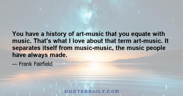 You have a history of art-music that you equate with music. That's what I love about that term art-music. It separates itself from music-music, the music people have always made.