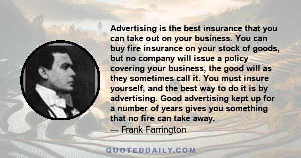 Advertising is the best insurance that you can take out on your business. You can buy fire insurance on your stock of goods, but no company will issue a policy covering your business, the good will as they sometimes