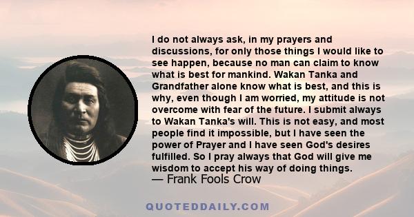 I do not always ask, in my prayers and discussions, for only those things I would like to see happen, because no man can claim to know what is best for mankind. Wakan Tanka and Grandfather alone know what is best, and