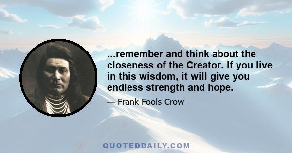 ...remember and think about the closeness of the Creator. If you live in this wisdom, it will give you endless strength and hope.