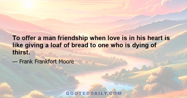 To offer a man friendship when love is in his heart is like giving a loaf of bread to one who is dying of thirst.