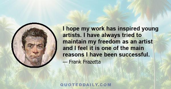 I hope my work has inspired young artists. I have always tried to maintain my freedom as an artist and I feel it is one of the main reasons I have been successful.