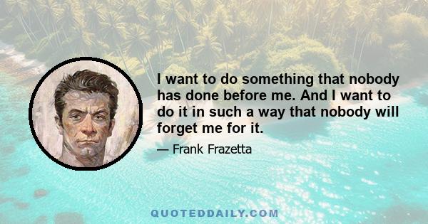 I want to do something that nobody has done before me. And I want to do it in such a way that nobody will forget me for it.