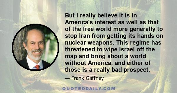 But I really believe it is in America's interest as well as that of the free world more generally to stop Iran from getting its hands on nuclear weapons. This regime has threatened to wipe Israel off the map and bring