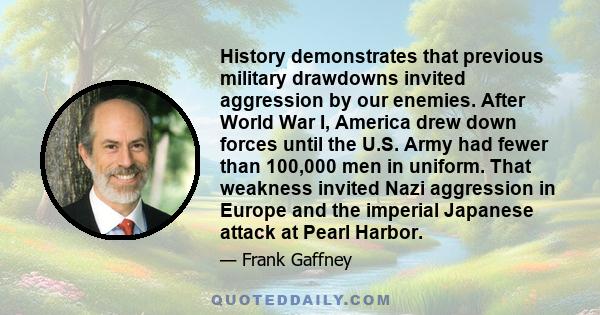 History demonstrates that previous military drawdowns invited aggression by our enemies. After World War I, America drew down forces until the U.S. Army had fewer than 100,000 men in uniform. That weakness invited Nazi