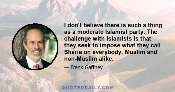 I don't believe there is such a thing as a moderate Islamist party. The challenge with Islamists is that they seek to impose what they call Sharia on everybody, Muslim and non-Muslim alike.