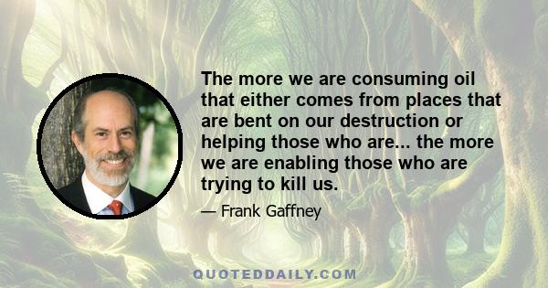 The more we are consuming oil that either comes from places that are bent on our destruction or helping those who are... the more we are enabling those who are trying to kill us.