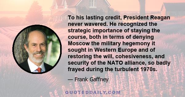 To his lasting credit, President Reagan never wavered. He recognized the strategic importance of staying the course, both in terms of denying Moscow the military hegemony it sought in Western Europe and of restoring the 