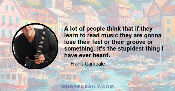 A lot of people think that if they learn to read music they are gonna lose their feel or their groove or something. It's the stupidest thing I have ever heard.