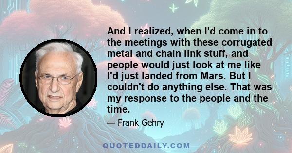 And I realized, when I'd come in to the meetings with these corrugated metal and chain link stuff, and people would just look at me like I'd just landed from Mars. But I couldn't do anything else. That was my response