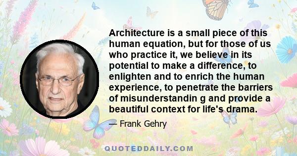 Architecture is a small piece of this human equation, but for those of us who practice it, we believe in its potential to make a difference, to enlighten and to enrich the human experience, to penetrate the barriers of