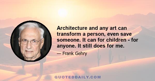 Architecture and any art can transform a person, even save someone. It can for children - for anyone. It still does for me.