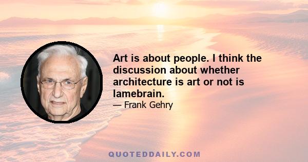 Art is about people. I think the discussion about whether architecture is art or not is lamebrain.