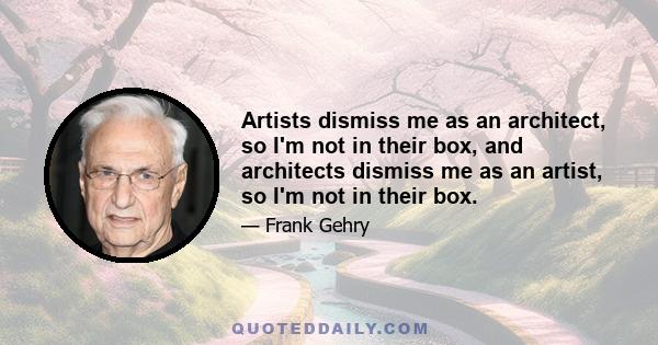 Artists dismiss me as an architect, so I'm not in their box, and architects dismiss me as an artist, so I'm not in their box.