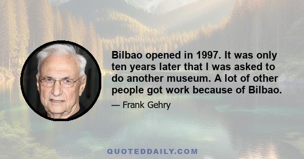 Bilbao opened in 1997. It was only ten years later that I was asked to do another museum. A lot of other people got work because of Bilbao.