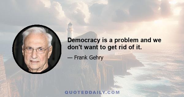 Democracy is a problem and we don't want to get rid of it.