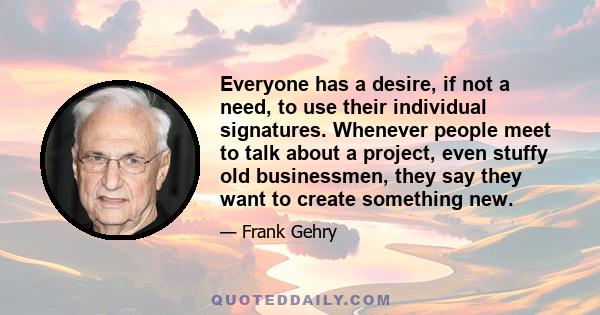 Everyone has a desire, if not a need, to use their individual signatures. Whenever people meet to talk about a project, even stuffy old businessmen, they say they want to create something new.